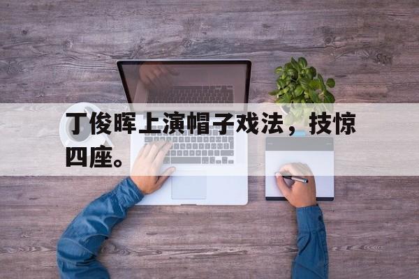 开云综合app登录入口-丁俊晖上演帽子戏法，技惊四座。后缀
