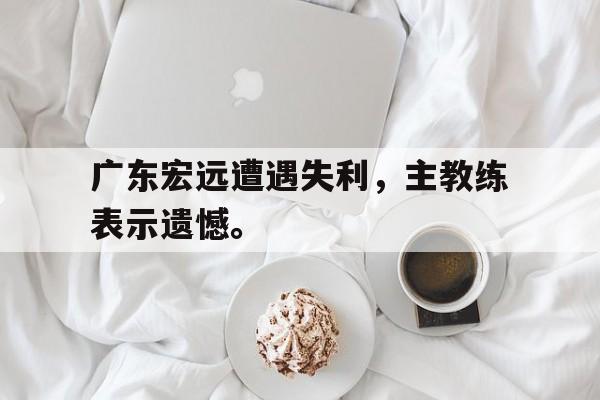 开云综合app登录入口-广东宏远遭遇失利，主教练表示遗憾。