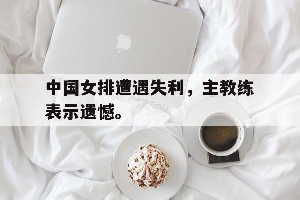 开云综合app官方官网-中国女排遭遇失利，主教练表示遗憾。