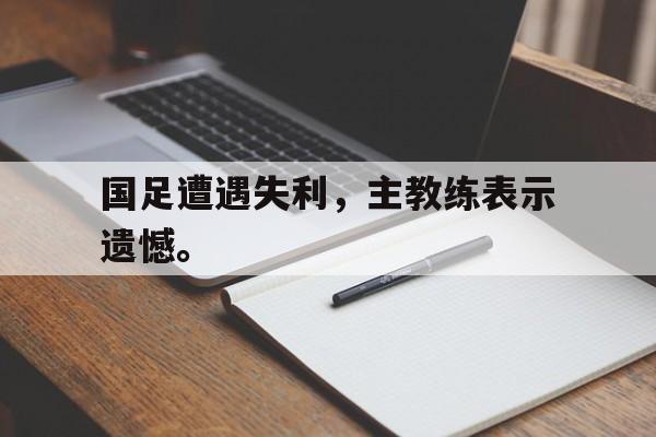 开云综合app登录入口-国足遭遇失利，主教练表示遗憾。