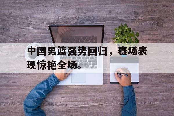 开云综合app官方官网-中国男篮强势回归，赛场表现惊艳全场。