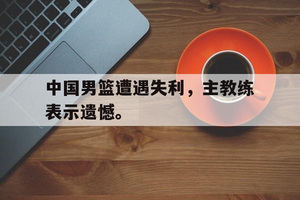 开云综合app官方官网-中国男篮遭遇失利，主教练表示遗憾。