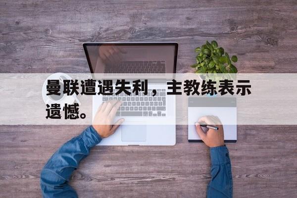 开云综合app官方官网-曼联遭遇失利，主教练表示遗憾。