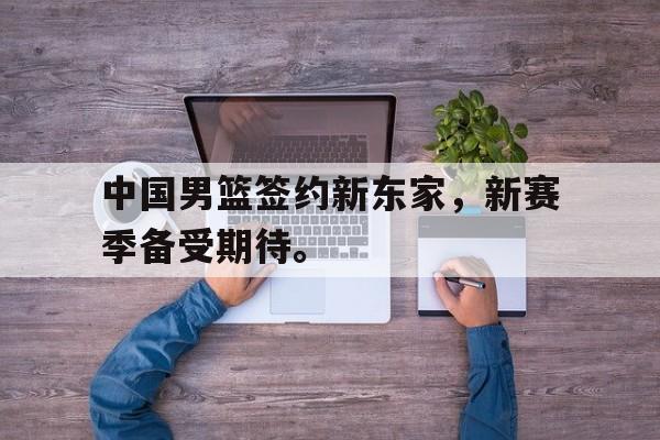 开云综合app登录入口-中国男篮签约新东家，新赛季备受期待。