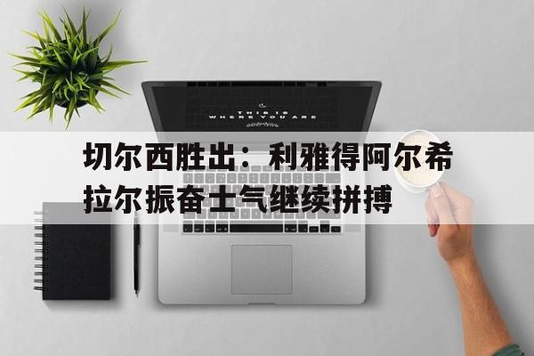 开云综合app官方官网-切尔西胜出：利雅得阿尔希拉尔振奋士气继续拼搏