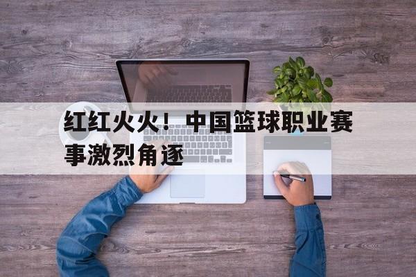 开云综合app官方官网-红红火火！中国篮球职业赛事激烈角逐