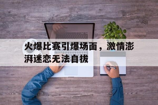开云综合app登录入口-火爆比赛引爆场面，激情澎湃迷恋无法自拔