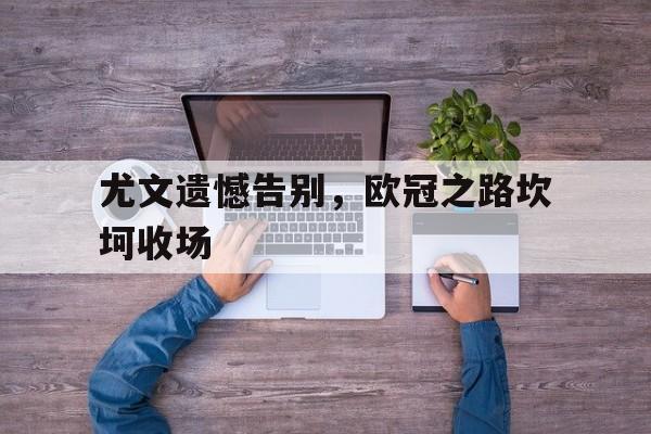 开云综合app登录入口-尤文遗憾告别，欧冠之路坎坷收场