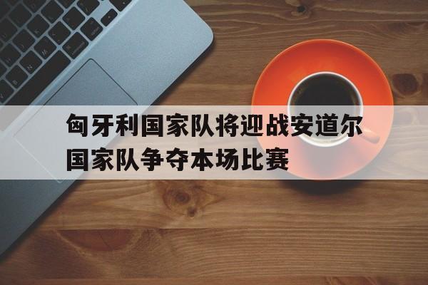 匈牙利国家队将迎战安道尔国家队争夺本场比赛